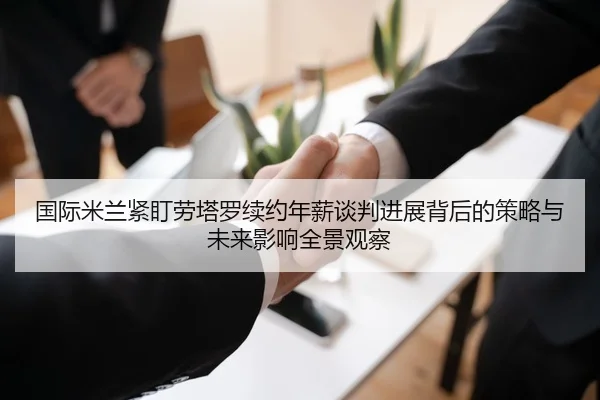 国际米兰紧盯劳塔罗续约年薪谈判进展背后的策略与未来影响全景观察