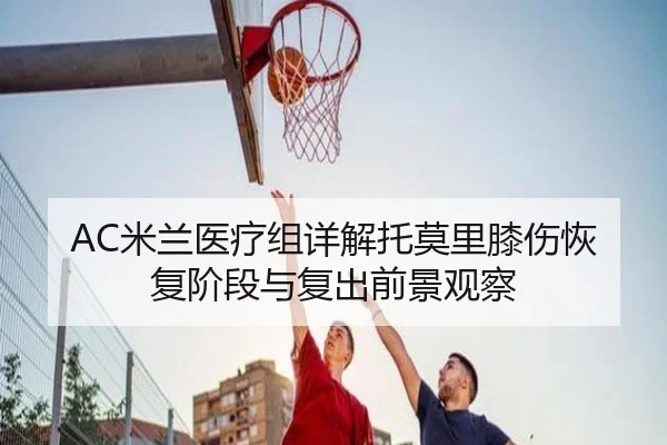 AC米兰医疗组详解托莫里膝伤恢复阶段与复出前景观察