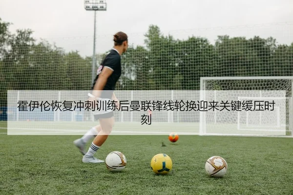 霍伊伦恢复冲刺训练后曼联锋线轮换迎来关键缓压时刻