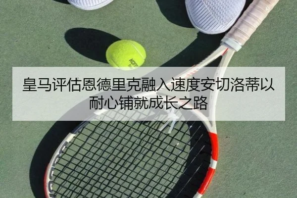 皇马评估恩德里克融入速度安切洛蒂以耐心铺就成长之路